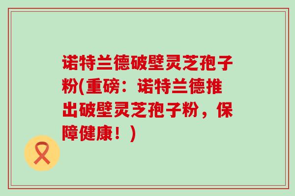 诺特兰德破壁灵芝孢子粉(重磅：诺特兰德推出破壁灵芝孢子粉，保障健康！)