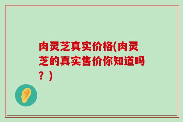 肉灵芝真实价格(肉灵芝的真实售价你知道吗？)