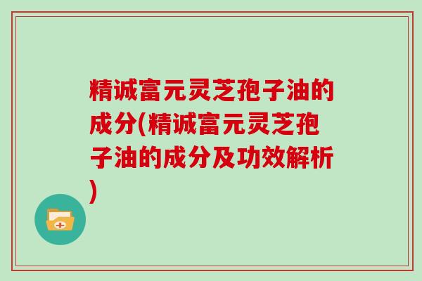 精诚富元灵芝孢子油的成分(精诚富元灵芝孢子油的成分及功效解析)