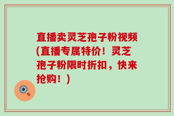 直播卖灵芝孢子粉视频(直播专属特价！灵芝孢子粉限时折扣，快来抢购！)