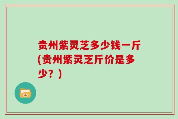 贵州紫灵芝多少钱一斤(贵州紫灵芝斤价是多少？)