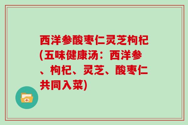 西洋参酸枣仁灵芝枸杞(五味健康汤：西洋参、枸杞、灵芝、酸枣仁共同入菜)