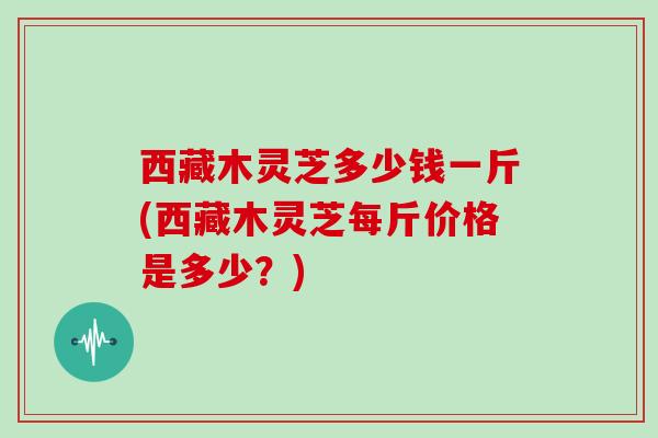 西藏木灵芝多少钱一斤(西藏木灵芝每斤价格是多少？)