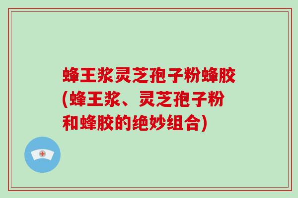 蜂王浆灵芝孢子粉蜂胶(蜂王浆、灵芝孢子粉和蜂胶的绝妙组合)