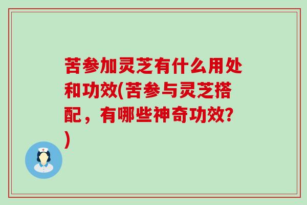 苦参加灵芝有什么用处和功效(苦参与灵芝搭配，有哪些神奇功效？)