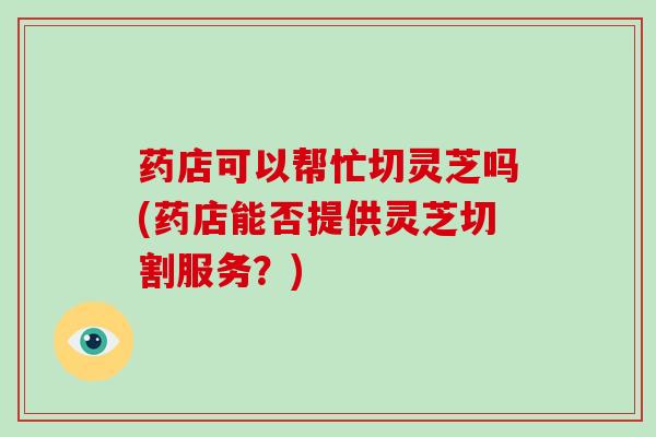 药店可以帮忙切灵芝吗(药店能否提供灵芝切割服务？)