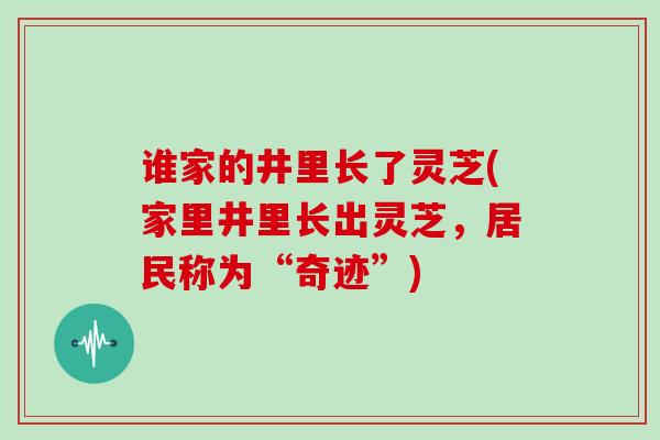 谁家的井里长了灵芝(家里井里长出灵芝，居民称为“奇迹”)