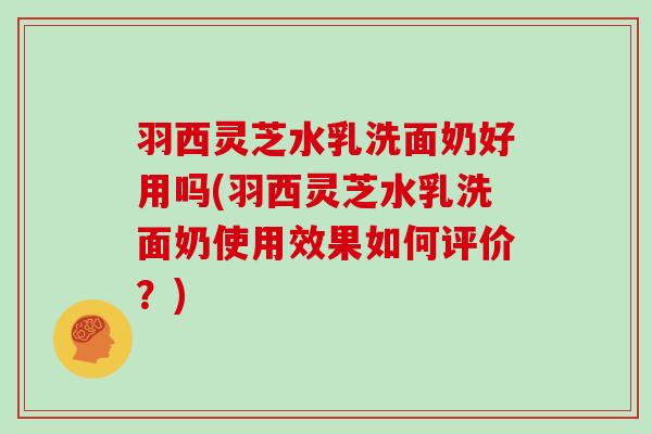 羽西灵芝水乳洗面奶好用吗(羽西灵芝水乳洗面奶使用效果如何评价？)