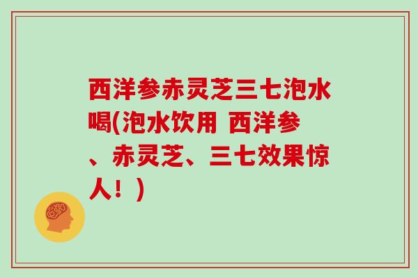 西洋参赤灵芝三七泡水喝(泡水饮用 西洋参、赤灵芝、三七效果惊人！)