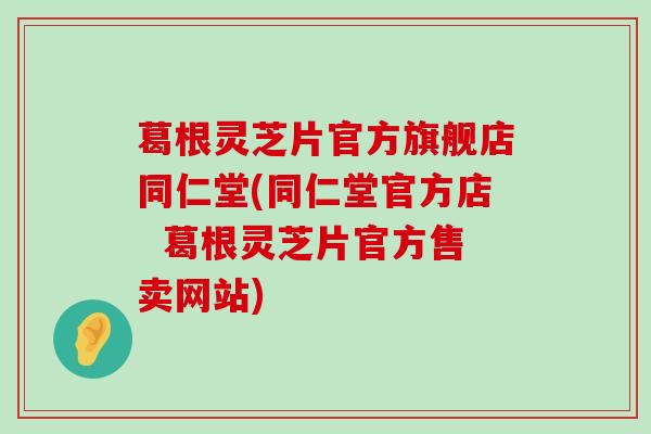 葛根灵芝片官方旗舰店同仁堂(同仁堂官方店  葛根灵芝片官方售卖网站)