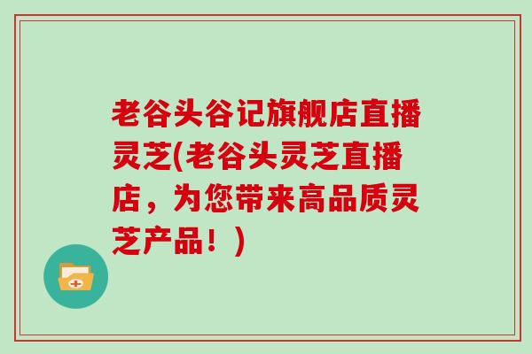 老谷头谷记旗舰店直播灵芝(老谷头灵芝直播店，为您带来高品质灵芝产品！)