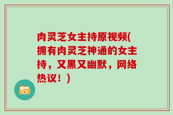 肉灵芝女主持原视频(拥有肉灵芝神通的女主持，又黑又幽默，网络热议！)