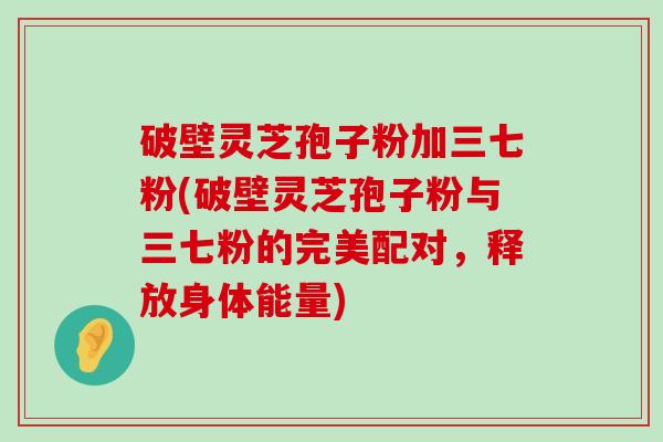 破壁灵芝孢子粉加三七粉(破壁灵芝孢子粉与三七粉的完美配对，释放身体能量)