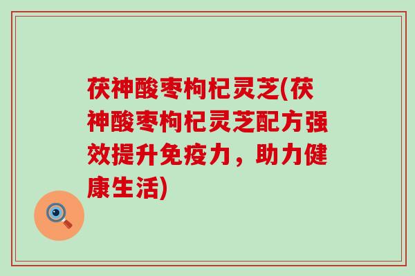 茯神酸枣枸杞灵芝(茯神酸枣枸杞灵芝配方强效提升免疫力，助力健康生活)