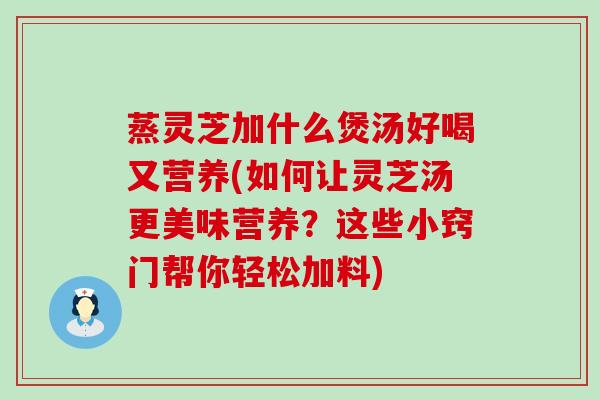 蒸灵芝加什么煲汤好喝又营养(如何让灵芝汤更美味营养？这些小窍门帮你轻松加料)