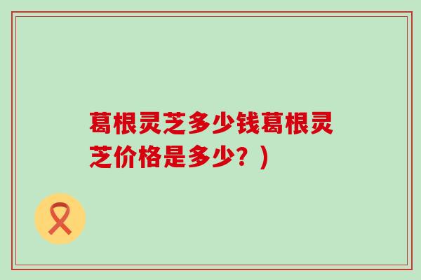 葛根灵芝多少钱葛根灵芝价格是多少？)