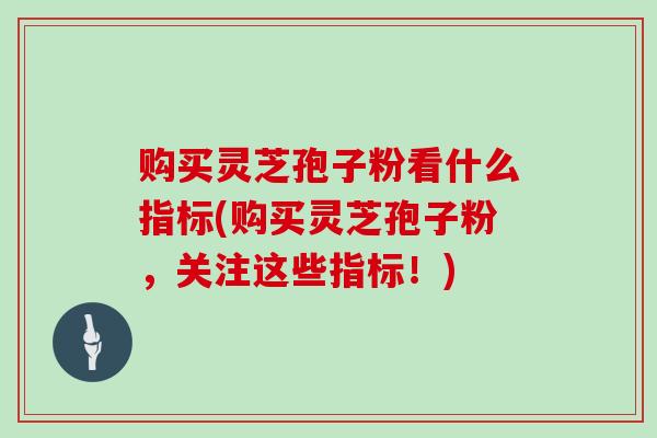 购买灵芝孢子粉看什么指标(购买灵芝孢子粉，关注这些指标！)