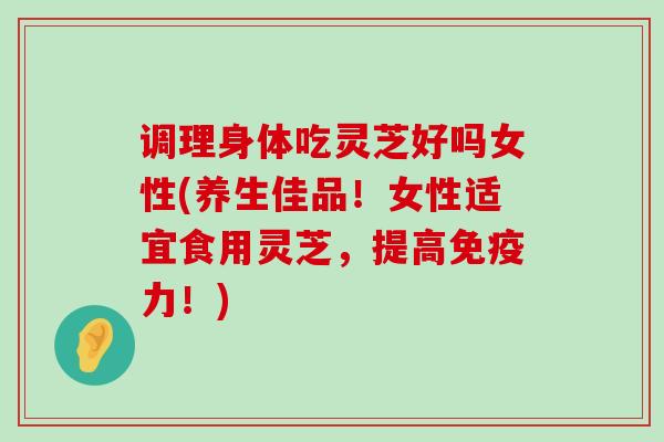 调理身体吃灵芝好吗女性(养生佳品！女性适宜食用灵芝，提高免疫力！)