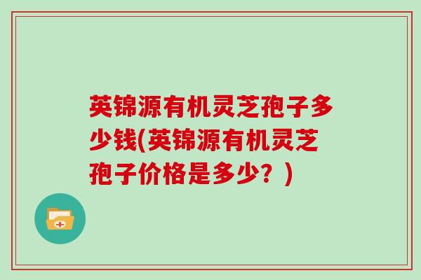 英锦源有机灵芝孢子多少钱(英锦源有机灵芝孢子价格是多少？)