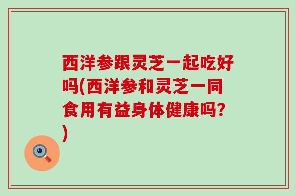 西洋参跟灵芝一起吃好吗(西洋参和灵芝一同食用有益身体健康吗？)