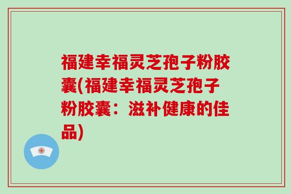 福建幸福灵芝孢子粉胶囊(福建幸福灵芝孢子粉胶囊：滋补健康的佳品)