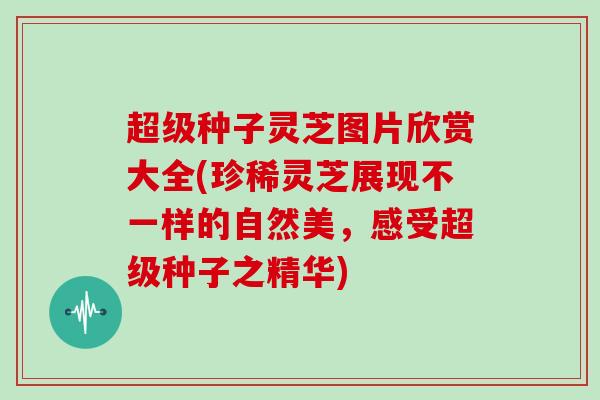 超级种子灵芝图片欣赏大全(珍稀灵芝展现不一样的自然美，感受超级种子之精华)