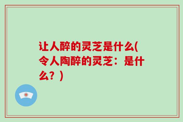 让人醉的灵芝是什么(令人陶醉的灵芝：是什么？)