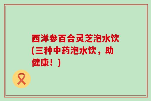 西洋参百合灵芝泡水饮(三种泡水饮，助健康！)