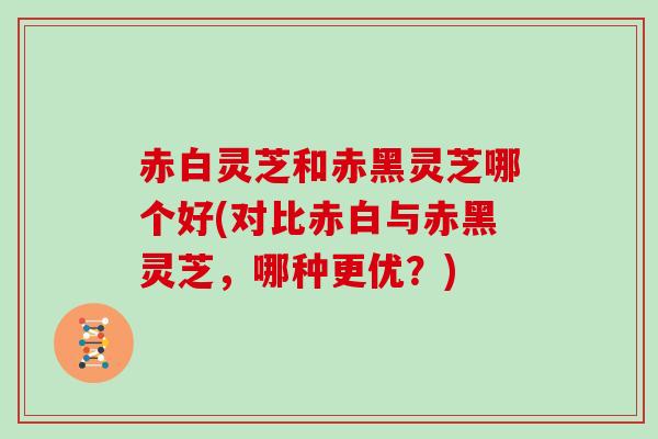 赤白灵芝和赤黑灵芝哪个好(对比赤白与赤黑灵芝，哪种更优？)