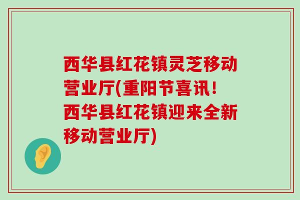 西华县红花镇灵芝移动营业厅(重阳节喜讯！西华县红花镇迎来全新移动营业厅)