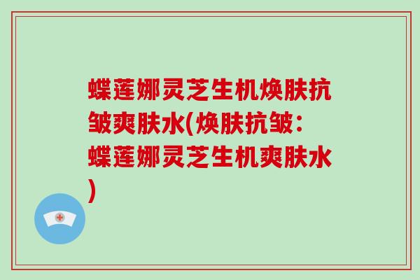 蝶莲娜灵芝生机焕肤抗皱爽肤水(焕肤抗皱：蝶莲娜灵芝生机爽肤水)