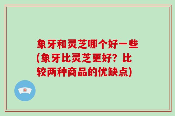 象牙和灵芝哪个好一些(象牙比灵芝更好？比较两种商品的优缺点)