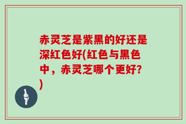 赤灵芝是紫黑的好还是深红色好(红色与黑色中，赤灵芝哪个更好？)