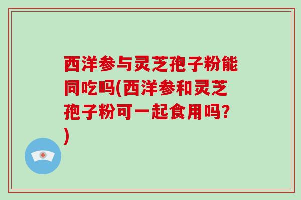 西洋参与灵芝孢子粉能同吃吗(西洋参和灵芝孢子粉可一起食用吗？)