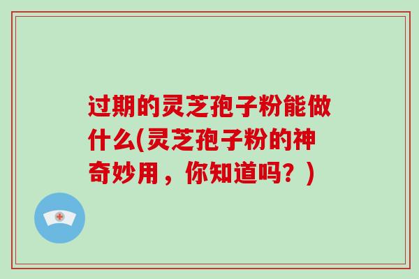 过期的灵芝孢子粉能做什么(灵芝孢子粉的神奇妙用，你知道吗？)