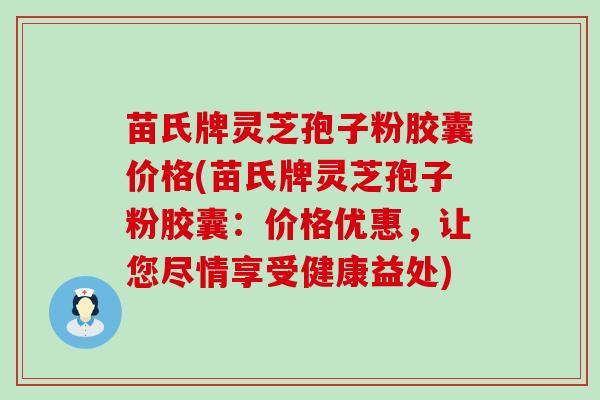 苗氏牌灵芝孢子粉胶囊价格(苗氏牌灵芝孢子粉胶囊：价格优惠，让您尽情享受健康益处)