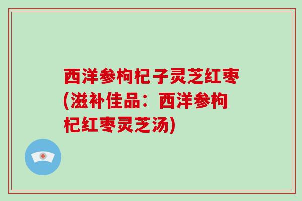 西洋参枸杞子灵芝红枣(滋补佳品：西洋参枸杞红枣灵芝汤)