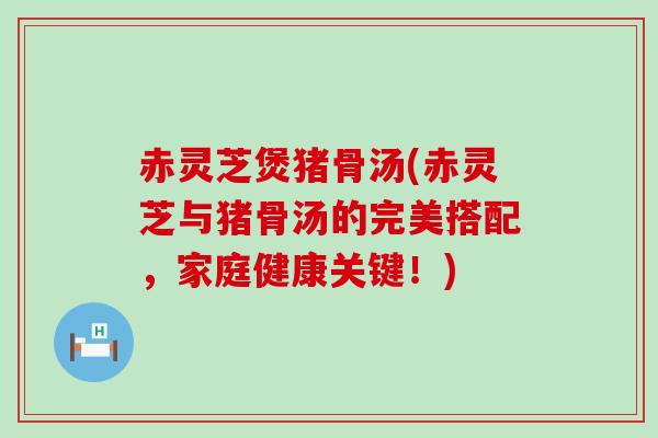 赤灵芝煲猪骨汤(赤灵芝与猪骨汤的完美搭配，家庭健康关键！)