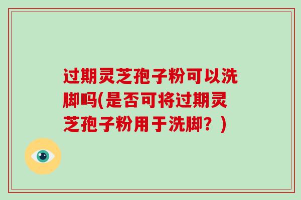 过期灵芝孢子粉可以洗脚吗(是否可将过期灵芝孢子粉用于洗脚？)