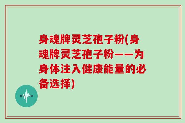 身魂牌灵芝孢子粉(身魂牌灵芝孢子粉——为身体注入健康能量的必备选择)