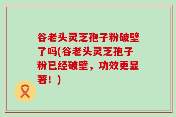 谷老头灵芝孢子粉破壁了吗(谷老头灵芝孢子粉已经破壁，功效更显著！)