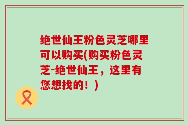 绝世仙王粉色灵芝哪里可以购买(购买粉色灵芝-绝世仙王，这里有您想找的！)