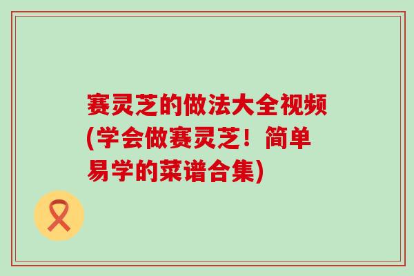 赛灵芝的做法大全视频(学会做赛灵芝！简单易学的菜谱合集)