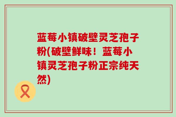 蓝莓小镇破壁灵芝孢子粉(破壁鲜味！蓝莓小镇灵芝孢子粉正宗纯天然)