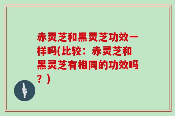 赤灵芝和黑灵芝功效一样吗(比较：赤灵芝和黑灵芝有相同的功效吗？)