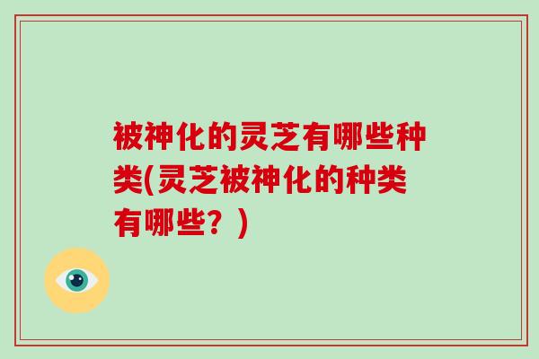 被神化的灵芝有哪些种类(灵芝被神化的种类有哪些？)