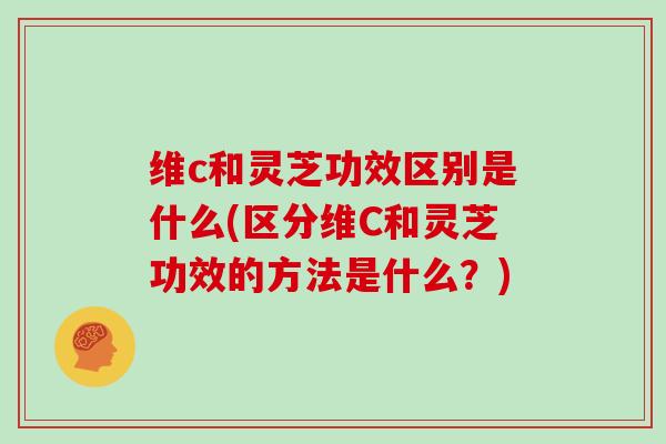 维c和灵芝功效区别是什么(区分维C和灵芝功效的方法是什么？)