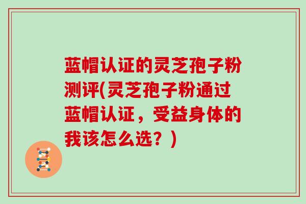 蓝帽认证的灵芝孢子粉测评(灵芝孢子粉通过蓝帽认证，受益身体的我该怎么选？)