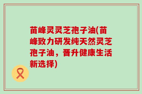 苗峰灵灵芝孢子油(苗峰致力研发纯天然灵芝孢子油，晋升健康生活新选择)