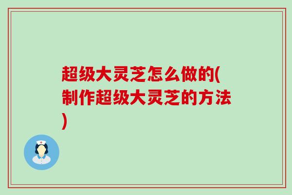 超级大灵芝怎么做的(制作超级大灵芝的方法)